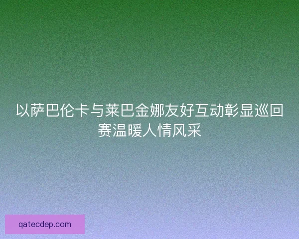 以萨巴伦卡与莱巴金娜友好互动彰显巡回赛温暖人情风采