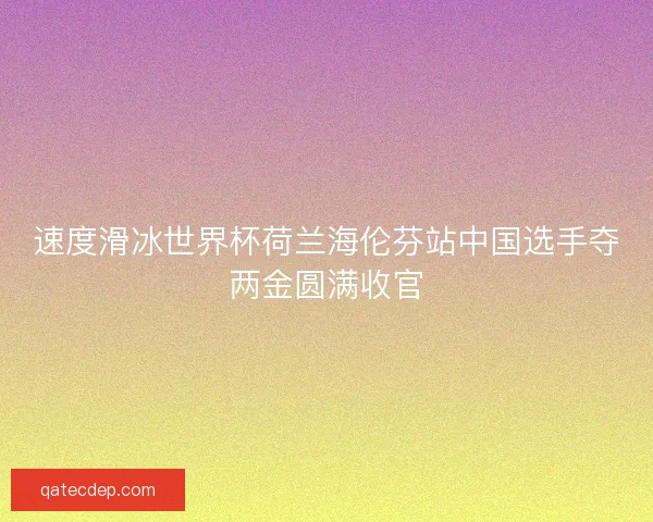 速度滑冰世界杯荷兰海伦芬站中国选手夺两金圆满收官