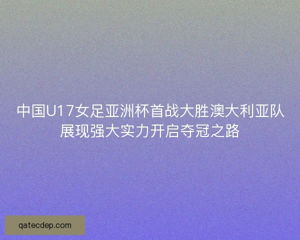 中国U17女足亚洲杯首战大胜澳大利亚队展现强大实力开启夺冠之路