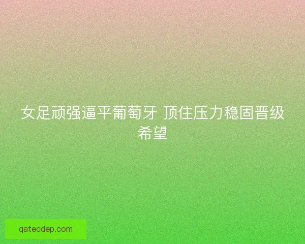 女足顽强逼平葡萄牙 顶住压力稳固晋级希望 女足顽强逼平葡萄牙 顶住压力稳固晋级希望