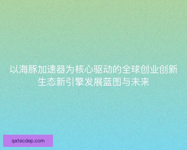 以海豚加速器为核心驱动的全球创业创新生态新引擎发展蓝图与未来 以海豚加速器为核心驱动的全球创业创新生态新引擎发展蓝图与未来